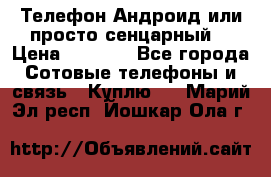 Телефон Андроид или просто сенцарный  › Цена ­ 1 000 - Все города Сотовые телефоны и связь » Куплю   . Марий Эл респ.,Йошкар-Ола г.